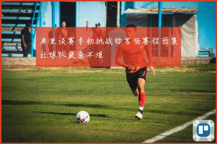 库里谈赛季初挑战称客场赛程密集让球队疲惫不堪