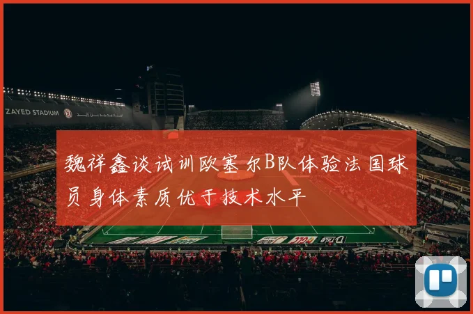 魏祥鑫谈试训欧塞尔B队体验法国球员身体素质优于技术水平