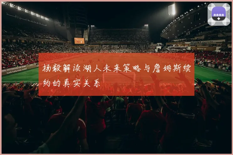 杨毅解读湖人未来策略与詹姆斯续约的真实关系