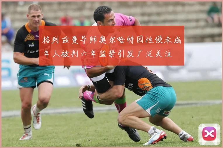 格列兹曼导师奥尔哈特因性侵未成年人被判六年监禁引发广泛关注