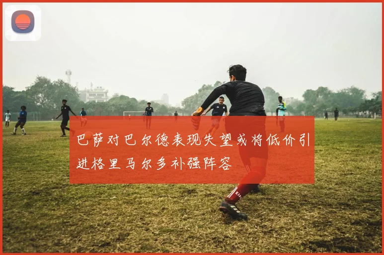 巴萨对巴尔德表现失望或将低价引进格里马尔多补强阵容