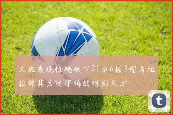 文班表现惊艳砍下21分6板3帽马祖拉称其为防守端的特别天才