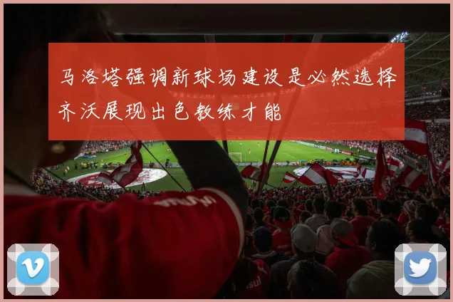 马洛塔强调新球场建设是必然选择齐沃展现出色教练才能