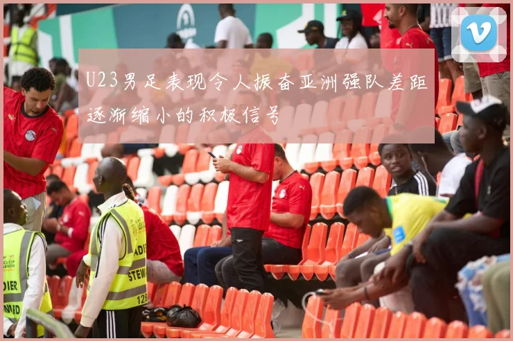 U23男足表现令人振奋亚洲强队差距逐渐缩小的积极信号