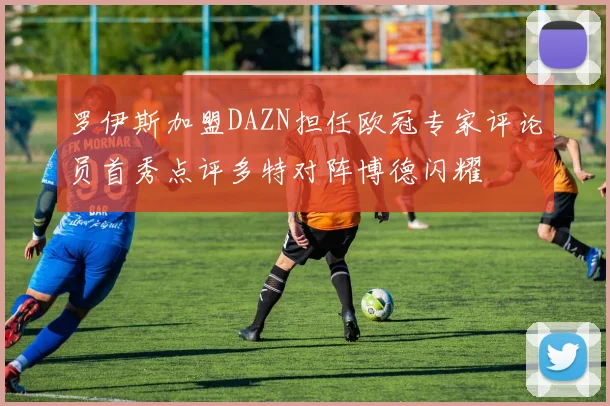 罗伊斯加盟DAZN担任欧冠专家评论员首秀点评多特对阵博德闪耀