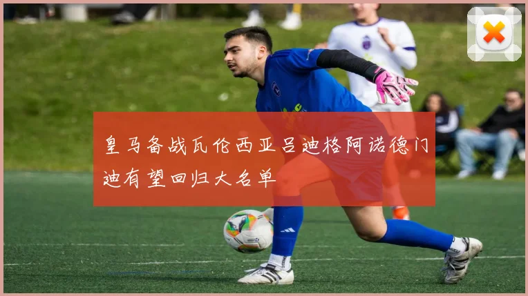 皇马备战瓦伦西亚吕迪格阿诺德门迪有望回归大名单