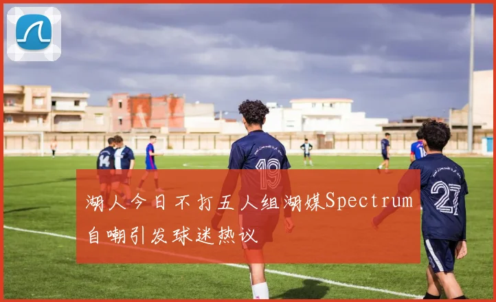 湖人今日不打五人组湖媒Spectrum自嘲引发球迷热议