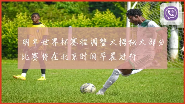 明年世界杯赛程调整大揭秘大部分比赛将在北京时间早晨进行