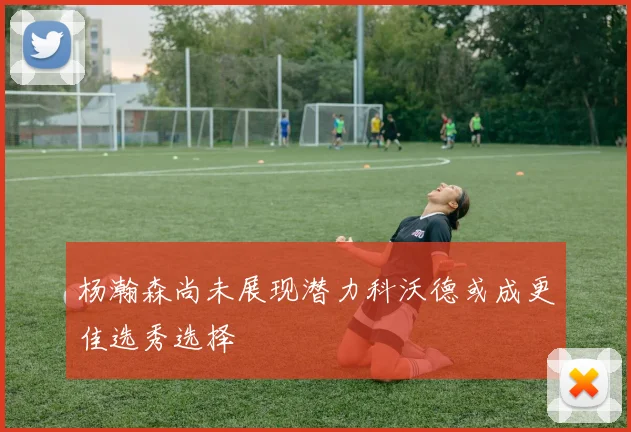 杨瀚森尚未展现潜力科沃德或成更佳选秀选择