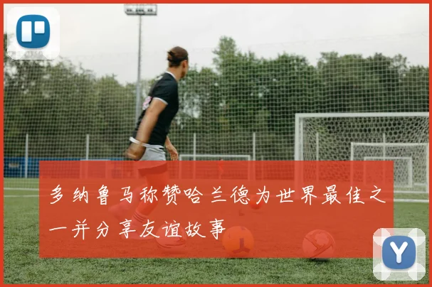 多纳鲁马称赞哈兰德为世界最佳之一并分享友谊故事