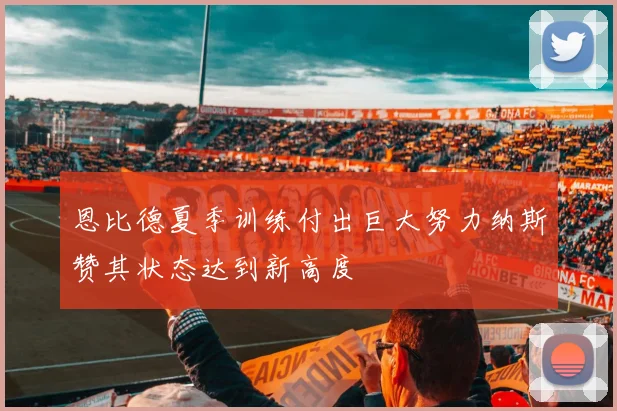 恩比德夏季训练付出巨大努力纳斯赞其状态达到新高度