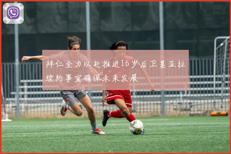 拜仁全力以赴推进16岁后卫基亚拉续约事宜确保未来发展