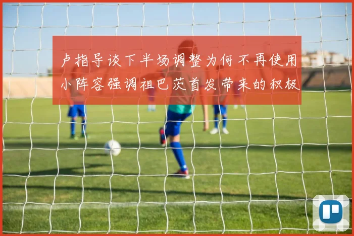 卢指导谈下半场调整为何不再使用小阵容强调祖巴茨首发带来的积极效果