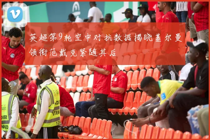 英超第9轮空中对抗数据揭晓基尔曼领衔范戴克紧随其后