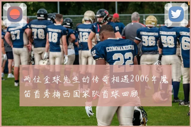 两位金球先生的传奇相遇2006年魔笛首秀梅西国家队首球回顾