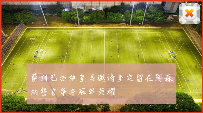 萨利巴拒绝皇马邀请坚定留在阿森纳誓言争夺冠军荣耀
