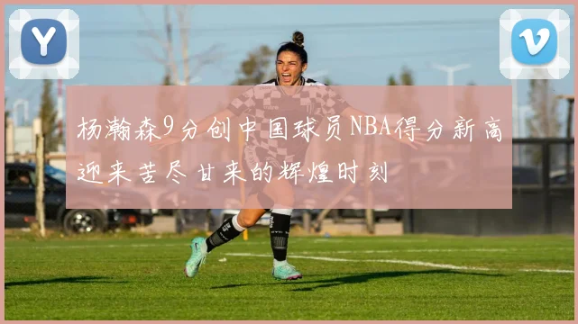 杨瀚森9分创中国球员NBA得分新高迎来苦尽甘来的辉煌时刻