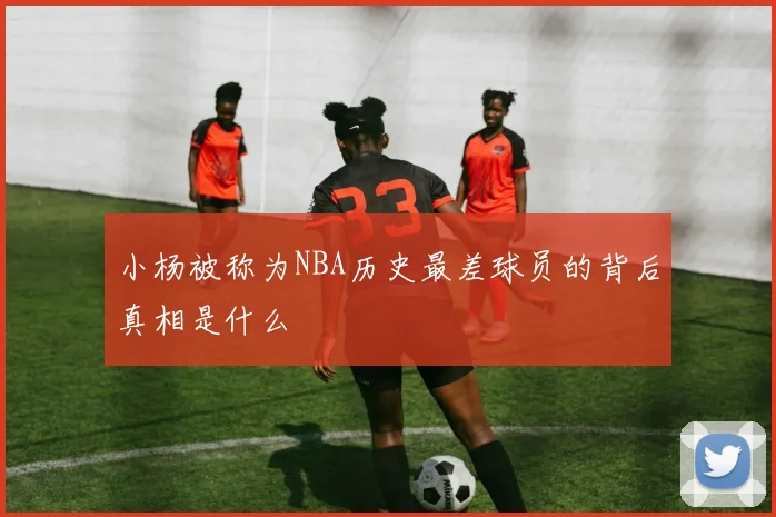小杨被称为NBA历史最差球员的背后真相是什么