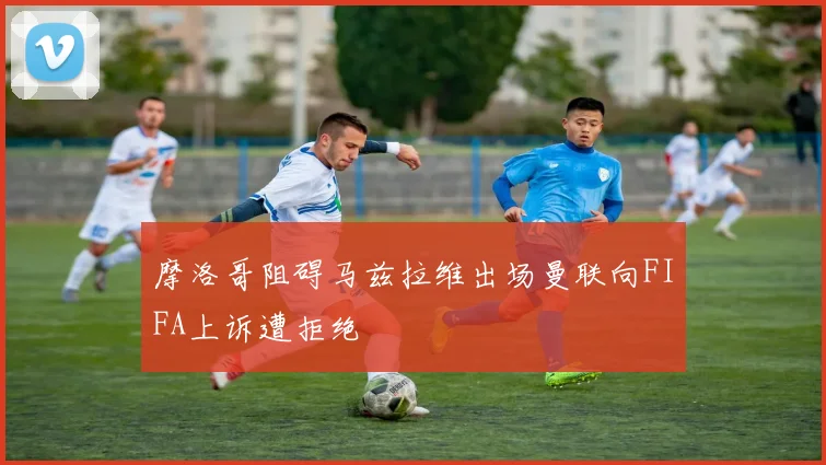 摩洛哥阻碍马兹拉维出场曼联向FIFA上诉遭拒绝