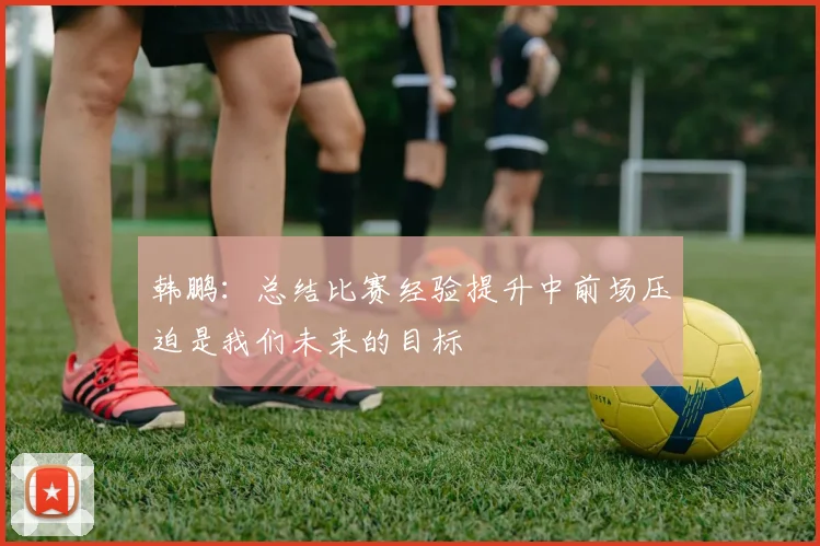 韩鹏：总结比赛经验提升中前场压迫是我们未来的目标