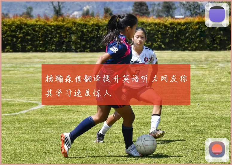 杨瀚森借翻译提升英语听力网友称其学习速度惊人
