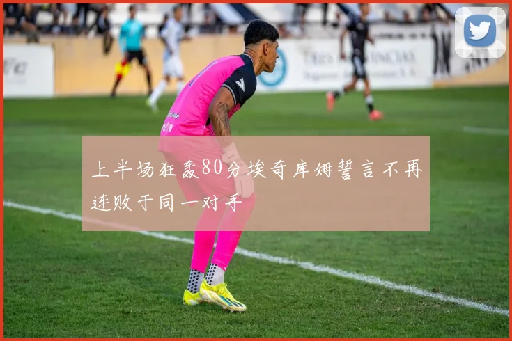 上半场狂轰80分埃奇库姆誓言不再连败于同一对手