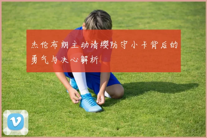 杰伦布朗主动请缨防守小卡背后的勇气与决心解析