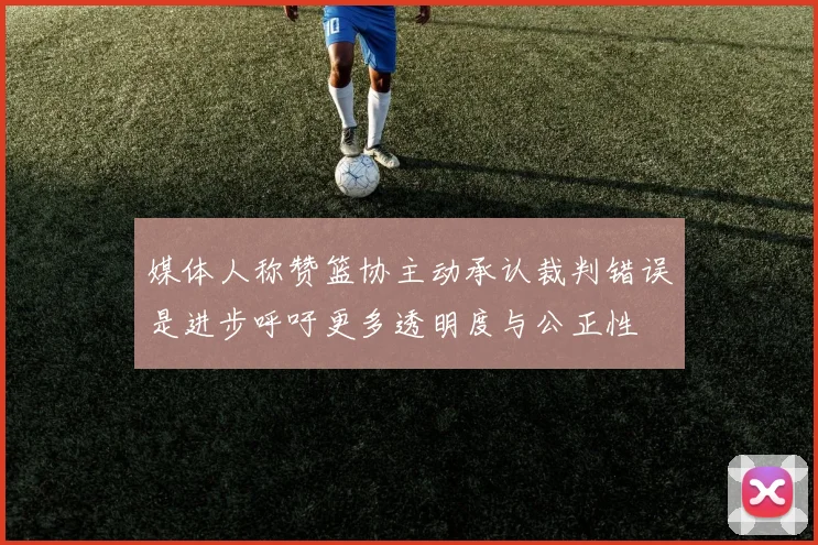 媒体人称赞篮协主动承认裁判错误是进步呼吁更多透明度与公正性