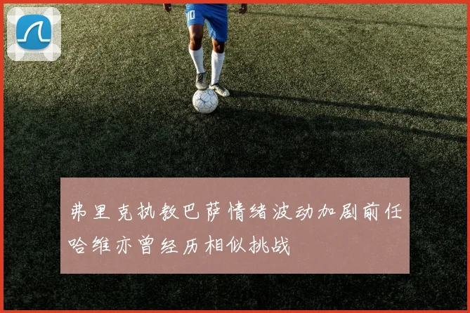 弗里克执教巴萨情绪波动加剧前任哈维亦曾经历相似挑战