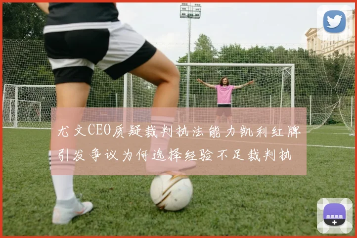 尤文CEO质疑裁判执法能力凯利红牌引发争议为何选择经验不足裁判执法欧冠比赛