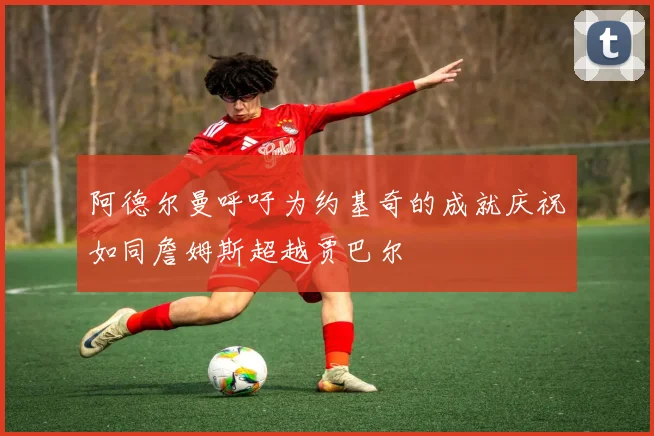 阿德尔曼呼吁为约基奇的成就庆祝如同詹姆斯超越贾巴尔