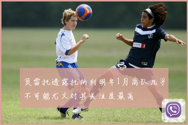 莫雷托透露托纳利明年1月离队几乎不可能尤文对其关注度最高