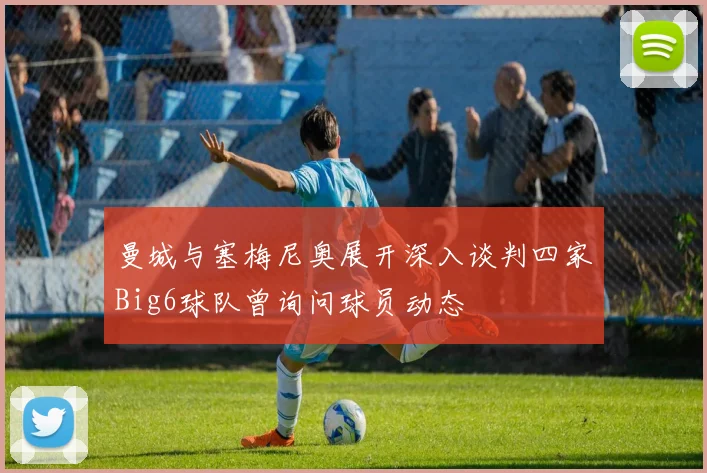 曼城与塞梅尼奥展开深入谈判四家Big6球队曾询问球员动态